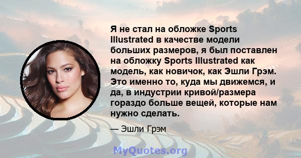 Я не стал на обложке Sports Illustrated в качестве модели больших размеров, я был поставлен на обложку Sports Illustrated как модель, как новичок, как Эшли Грэм. Это именно то, куда мы движемся, и да, в индустрии