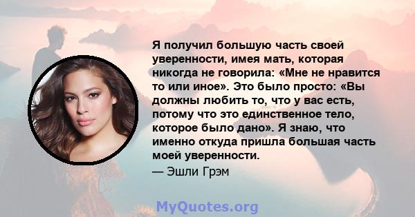 Я получил большую часть своей уверенности, имея мать, которая никогда не говорила: «Мне не нравится то или иное». Это было просто: «Вы должны любить то, что у вас есть, потому что это единственное тело, которое было