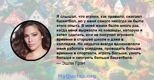 Я слышал, что игроки, как правило, сжигают баскетбол, но у меня самого никогда не было этого опыта. В моей жизни было много раз, когда меня вырезали из команды, которую я хотел сделать, или не получил игрового времени в 