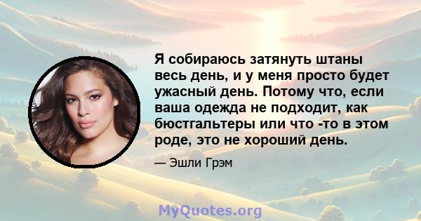 Я собираюсь затянуть штаны весь день, и у меня просто будет ужасный день. Потому что, если ваша одежда не подходит, как бюстгальтеры или что -то в этом роде, это не хороший день.