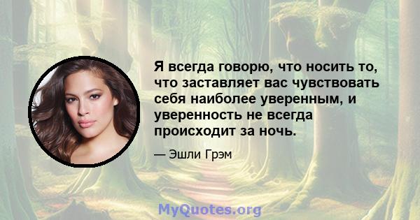 Я всегда говорю, что носить то, что заставляет вас чувствовать себя наиболее уверенным, и уверенность не всегда происходит за ночь.