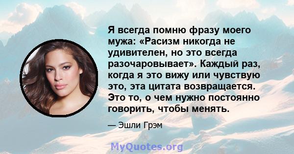 Я всегда помню фразу моего мужа: «Расизм никогда не удивителен, но это всегда разочаровывает». Каждый раз, когда я это вижу или чувствую это, эта цитата возвращается. Это то, о чем нужно постоянно говорить, чтобы менять.