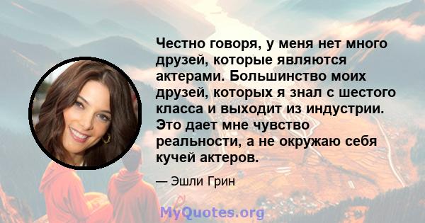 Честно говоря, у меня нет много друзей, которые являются актерами. Большинство моих друзей, которых я знал с шестого класса и выходит из индустрии. Это дает мне чувство реальности, а не окружаю себя кучей актеров.