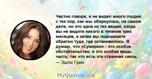 Честно говоря, я не видел много людей с тех пор, как мы обернулись, на самом деле, но это одна из тех вещей, когда вы не видите никого в течение трех месяцев, а затем вы поднимаете обратно туда, где остановились. Я