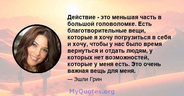 Действие - это меньшая часть в большой головоломке. Есть благотворительные вещи, которые я хочу погрузиться в себя и хочу, чтобы у нас было время вернуться и отдать людям, у которых нет возможностей, которые у меня