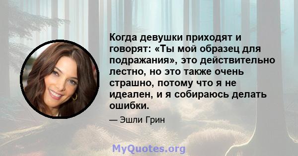 Когда девушки приходят и говорят: «Ты мой образец для подражания», это действительно лестно, но это также очень страшно, потому что я не идеален, и я собираюсь делать ошибки.