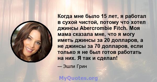 Когда мне было 15 лет, я работал в сухой чистой, потому что хотел джинсы Abercrombie Fitch. Моя мама сказала мне, что я могу иметь джинсы за 20 долларов, а не джинсы за 70 долларов, если только я не был готов работать