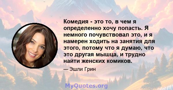 Комедия - это то, в чем я определенно хочу попасть. Я немного почувствовал это, и я намерен ходить на занятия для этого, потому что я думаю, что это другая мышца, и трудно найти женских комиков.