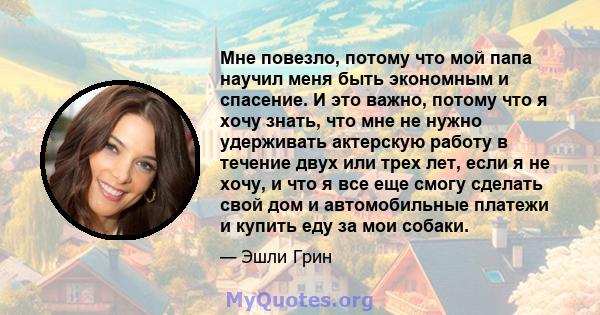 Мне повезло, потому что мой папа научил меня быть экономным и спасение. И это важно, потому что я хочу знать, что мне не нужно удерживать актерскую работу в течение двух или трех лет, если я не хочу, и что я все еще