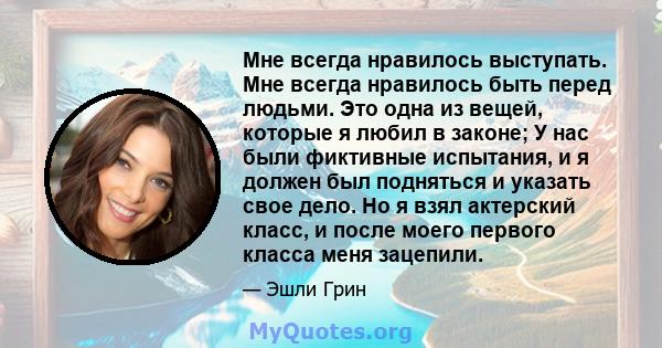 Мне всегда нравилось выступать. Мне всегда нравилось быть перед людьми. Это одна из вещей, которые я любил в законе; У нас были фиктивные испытания, и я должен был подняться и указать свое дело. Но я взял актерский