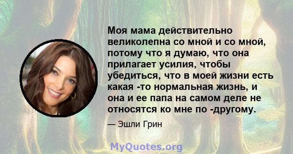 Моя мама действительно великолепна со мной и со мной, потому что я думаю, что она прилагает усилия, чтобы убедиться, что в моей жизни есть какая -то нормальная жизнь, и она и ее папа на самом деле не относятся ко мне по 