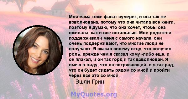 Моя мама тоже фанат сумерек, и она так же взволнована, потому что она читала все книги, поэтому я думаю, что она хочет, чтобы она оживала, как и все остальные. Мои родители поддерживали меня с самого начала, они очень