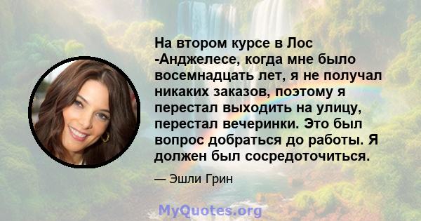 На втором курсе в Лос -Анджелесе, когда мне было восемнадцать лет, я не получал никаких заказов, поэтому я перестал выходить на улицу, перестал вечеринки. Это был вопрос добраться до работы. Я должен был сосредоточиться.