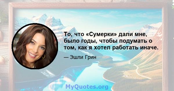 То, что «Сумерки» дали мне, было годы, чтобы подумать о том, как я хотел работать иначе.