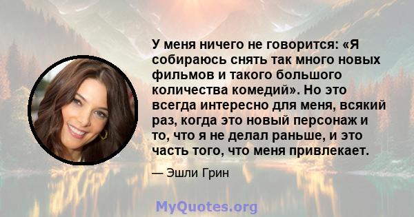 У меня ничего не говорится: «Я собираюсь снять так много новых фильмов и такого большого количества комедий». Но это всегда интересно для меня, всякий раз, когда это новый персонаж и то, что я не делал раньше, и это