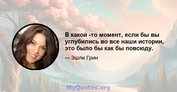 В какой -то момент, если бы вы углубились во все наши истории, это было бы как бы повсюду.