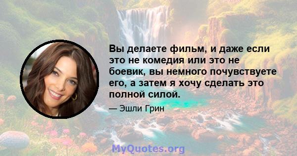 Вы делаете фильм, и даже если это не комедия или это не боевик, вы немного почувствуете его, а затем я хочу сделать это полной силой.