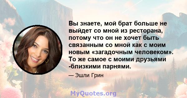 Вы знаете, мой брат больше не выйдет со мной из ресторана, потому что он не хочет быть связанным со мной как с моим новым «загадочным человеком». То же самое с моими друзьями -близкими парнями.