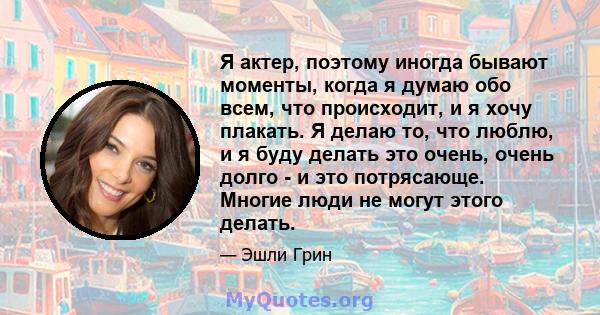 Я актер, поэтому иногда бывают моменты, когда я думаю обо всем, что происходит, и я хочу плакать. Я делаю то, что люблю, и я буду делать это очень, очень долго - и это потрясающе. Многие люди не могут этого делать.