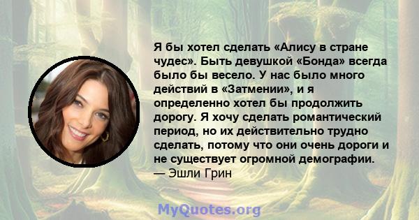 Я бы хотел сделать «Алису в стране чудес». Быть девушкой «Бонда» всегда было бы весело. У нас было много действий в «Затмении», и я определенно хотел бы продолжить дорогу. Я хочу сделать романтический период, но их