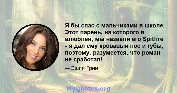 Я бы спас с мальчиками в школе. Этот парень, на которого я влюблен, мы назвали его Spitfire - я дал ему кровавый нос и губы, поэтому, разумеется, что роман не сработал!