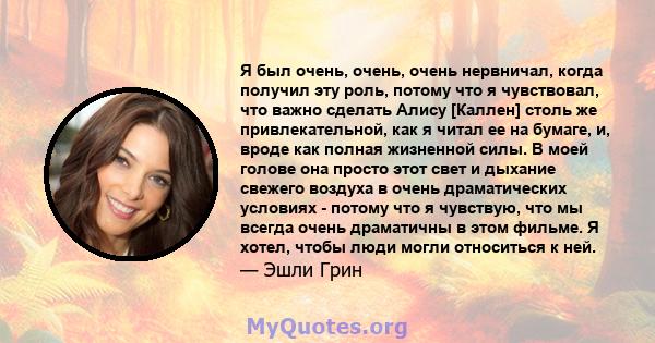 Я был очень, очень, очень нервничал, когда получил эту роль, потому что я чувствовал, что важно сделать Алису [Каллен] столь же привлекательной, как я читал ее на бумаге, и, вроде как полная жизненной силы. В моей