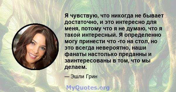 Я чувствую, что никогда не бывает достаточно, и это интересно для меня, потому что я не думаю, что я такой интересный. Я определенно могу принести что -то на стол, но это всегда невероятно, наши фанаты настолько