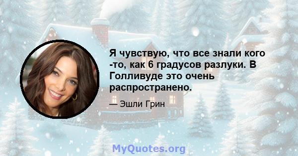 Я чувствую, что все знали кого -то, как 6 градусов разлуки. В Голливуде это очень распространено.