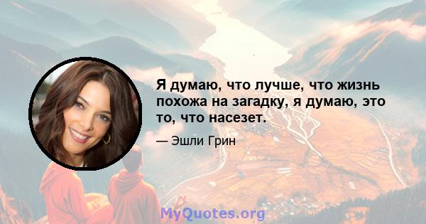 Я думаю, что лучше, что жизнь похожа на загадку, я думаю, это то, что насезет.