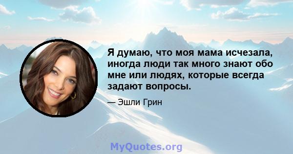 Я думаю, что моя мама исчезала, иногда люди так много знают обо мне или людях, которые всегда задают вопросы.