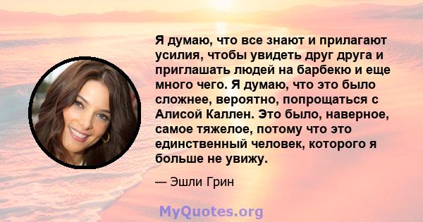 Я думаю, что все знают и прилагают усилия, чтобы увидеть друг друга и приглашать людей на барбекю и еще много чего. Я думаю, что это было сложнее, вероятно, попрощаться с Алисой Каллен. Это было, наверное, самое