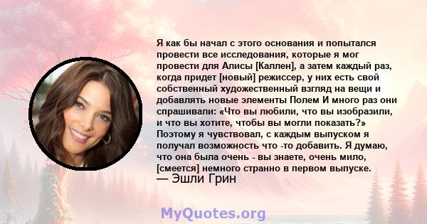 Я как бы начал с этого основания и попытался провести все исследования, которые я мог провести для Алисы [Каллен], а затем каждый раз, когда придет [новый] режиссер, у них есть свой собственный художественный взгляд на