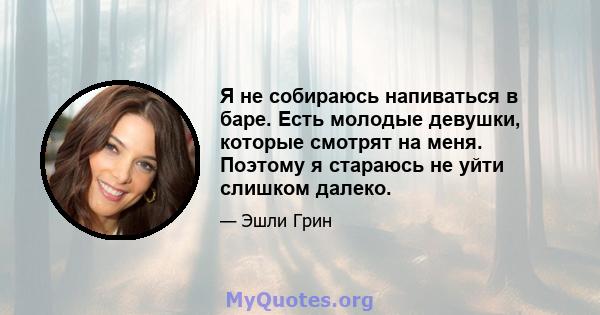 Я не собираюсь напиваться в баре. Есть молодые девушки, которые смотрят на меня. Поэтому я стараюсь не уйти слишком далеко.