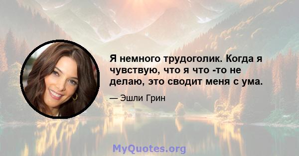 Я немного трудоголик. Когда я чувствую, что я что -то не делаю, это сводит меня с ума.