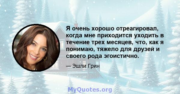 Я очень хорошо отреагировал, когда мне приходится уходить в течение трех месяцев, что, как я понимаю, тяжело для друзей и своего рода эгоистично.