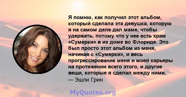 Я помню, как получил этот альбом, который сделала эта девушка, которую я на самом деле дал маме, чтобы удержать, потому что у нее есть храм «Сумерки» в их доме во Флориде. Это был просто этот альбом из меня, начиная с