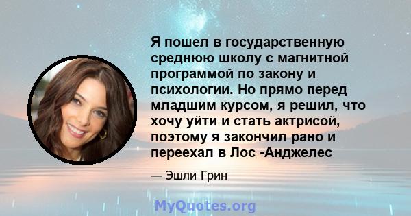 Я пошел в государственную среднюю школу с магнитной программой по закону и психологии. Но прямо перед младшим курсом, я решил, что хочу уйти и стать актрисой, поэтому я закончил рано и переехал в Лос -Анджелес