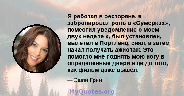 Я работал в ресторане, я забронировал роль в «Сумерках», поместил уведомление о моем двух неделе », был установлен, вылетел в Портленд, снял, а затем начал получать ажиотаж. Это помогло мне поднять мою ногу в