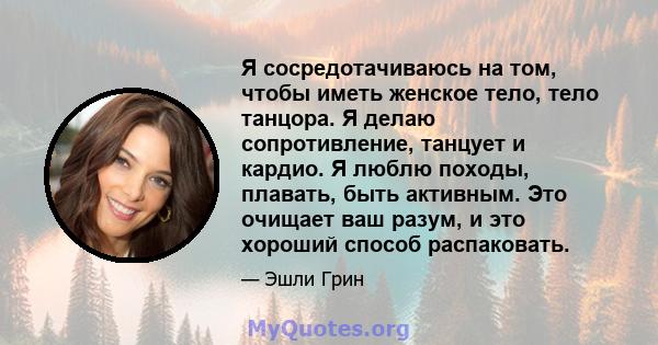 Я сосредотачиваюсь на том, чтобы иметь женское тело, тело танцора. Я делаю сопротивление, танцует и кардио. Я люблю походы, плавать, быть активным. Это очищает ваш разум, и это хороший способ распаковать.