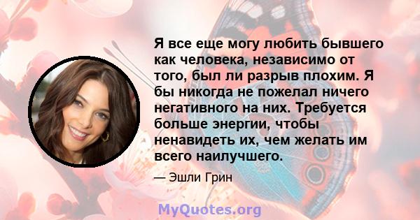 Я все еще могу любить бывшего как человека, независимо от того, был ли разрыв плохим. Я бы никогда не пожелал ничего негативного на них. Требуется больше энергии, чтобы ненавидеть их, чем желать им всего наилучшего.