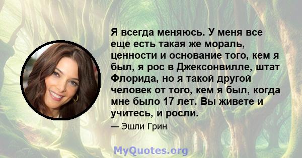 Я всегда меняюсь. У меня все еще есть такая же мораль, ценности и основание того, кем я был, я рос в Джексонвилле, штат Флорида, но я такой другой человек от того, кем я был, когда мне было 17 лет. Вы живете и учитесь,