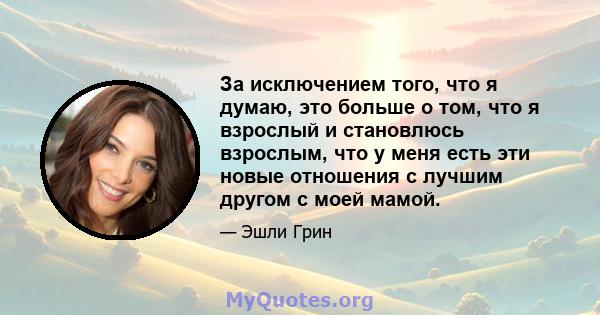 За исключением того, что я думаю, это больше о том, что я взрослый и становлюсь взрослым, что у меня есть эти новые отношения с лучшим другом с моей мамой.