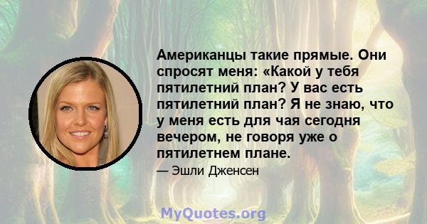 Американцы такие прямые. Они спросят меня: «Какой у тебя пятилетний план? У вас есть пятилетний план? Я не знаю, что у меня есть для чая сегодня вечером, не говоря уже о пятилетнем плане.