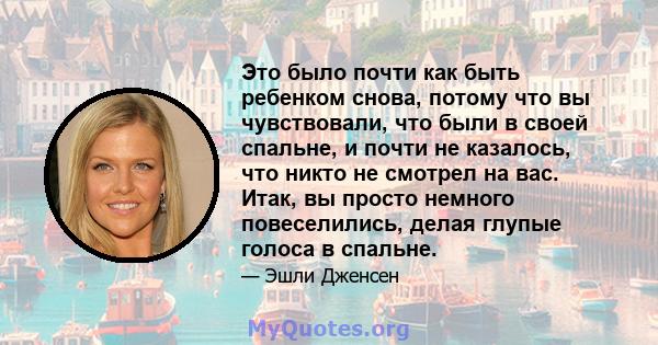 Это было почти как быть ребенком снова, потому что вы чувствовали, что были в своей спальне, и почти не казалось, что никто не смотрел на вас. Итак, вы просто немного повеселились, делая глупые голоса в спальне.