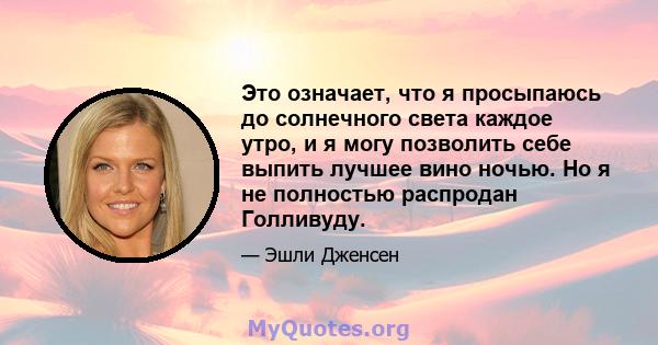 Это означает, что я просыпаюсь до солнечного света каждое утро, и я могу позволить себе выпить лучшее вино ночью. Но я не полностью распродан Голливуду.