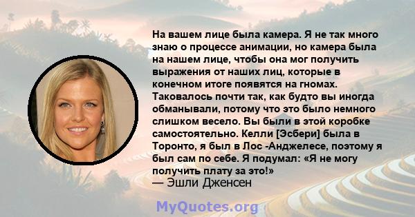 На вашем лице была камера. Я не так много знаю о процессе анимации, но камера была на нашем лице, чтобы она мог получить выражения от наших лиц, которые в конечном итоге появятся на гномах. Таковалось почти так, как