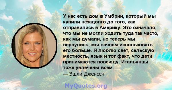 У нас есть дом в Умбрии, который мы купили незадолго до того, как отправились в Америку. Это означало, что мы не могли ходить туда так часто, как мы думали, но теперь мы вернулись, мы начнем использовать его больше. Я