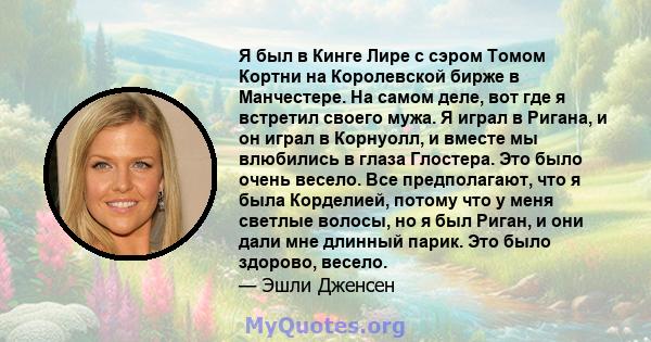 Я был в Кинге Лире с сэром Томом Кортни на Королевской бирже в Манчестере. На самом деле, вот где я встретил своего мужа. Я играл в Ригана, и он играл в Корнуолл, и вместе мы влюбились в глаза Глостера. Это было очень