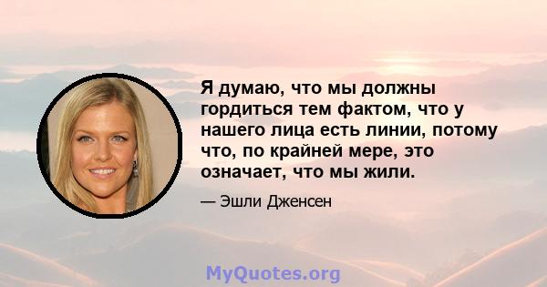 Я думаю, что мы должны гордиться тем фактом, что у нашего лица есть линии, потому что, по крайней мере, это означает, что мы жили.