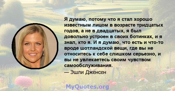 Я думаю, потому что я стал хорошо известным лицом в возрасте тридцатых годов, а не в двадцатых, я был довольно устроен в своих ботинках, и я знал, кто я. И я думаю, что есть и что-то вроде шотландской вещи, где вы не